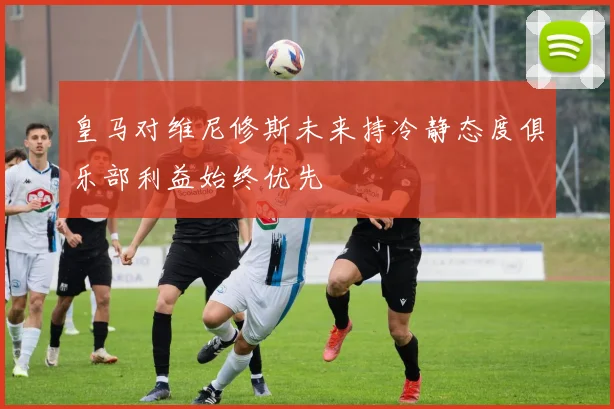 皇马对维尼修斯未来持冷静态度俱乐部利益始终优先