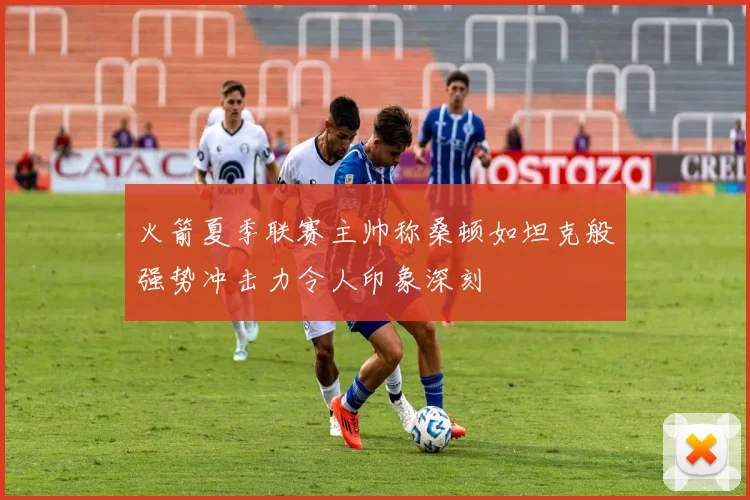 火箭夏季联赛主帅称桑顿如坦克般强势冲击力令人印象深刻