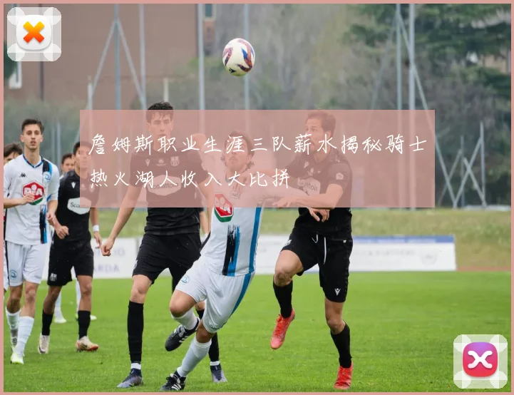 詹姆斯职业生涯三队薪水揭秘骑士热火湖人收入大比拼