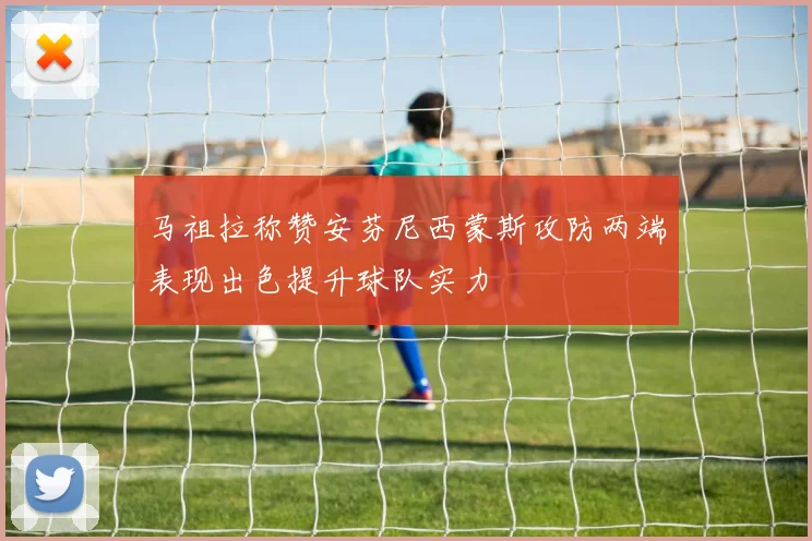 马祖拉称赞安芬尼西蒙斯攻防两端表现出色提升球队实力