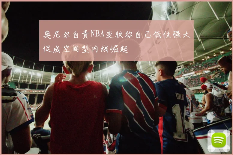 奥尼尔自责NBA变软称自己低位强大促成空间型内线崛起