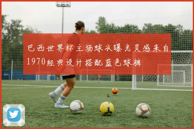 巴西世界杯主场球衣曝光灵感来自1970经典设计搭配蓝色球裤