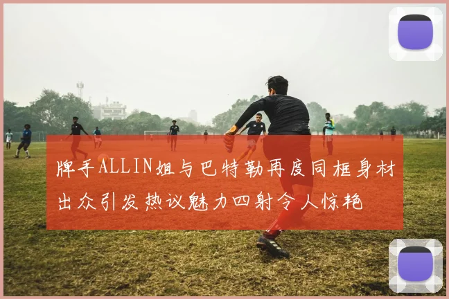 牌手ALLIN姐与巴特勒再度同框身材出众引发热议魅力四射令人惊艳
