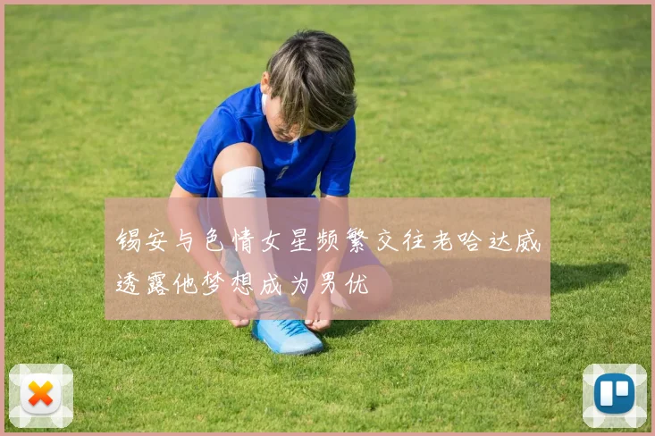 锡安与色情女星频繁交往老哈达威透露他梦想成为男优