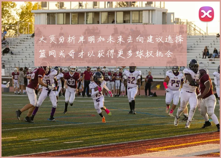 大莫分析库明加未来去向建议选择篮网或奇才以获得更多球权机会