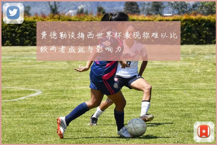 费德勒谈梅西世界杯表现称难以比较两者成就与影响力