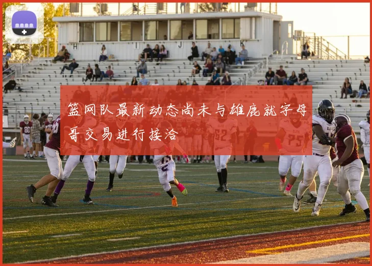 篮网队最新动态尚未与雄鹿就字母哥交易进行接洽