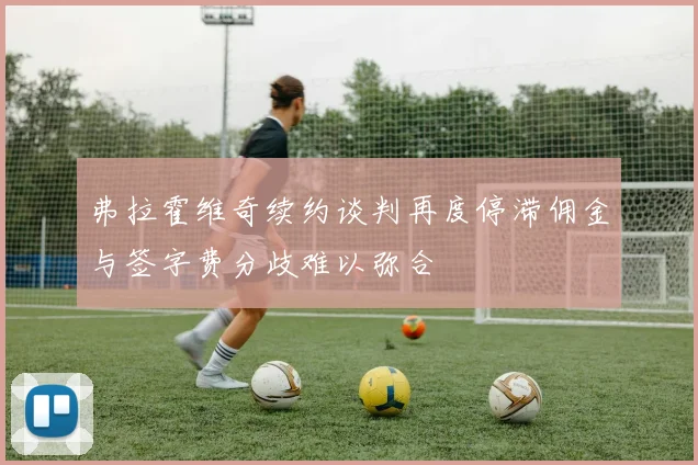 弗拉霍维奇续约谈判再度停滞佣金与签字费分歧难以弥合