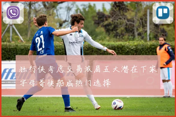独行侠考虑交易浓眉五大潜在下家字母哥快船成热门选择