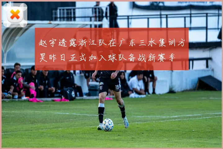 赵宇透露浙江队在广东三水集训方昊昨日正式加入球队备战新赛季