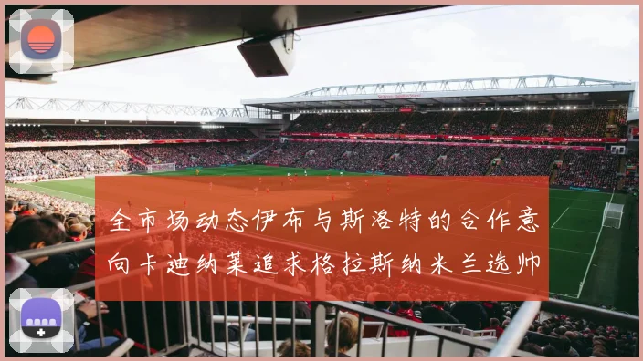 全市场动态伊布与斯洛特的合作意向卡迪纳莱追求格拉斯纳米兰选帅困境加剧