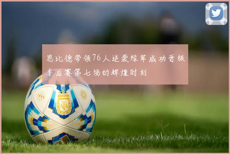 恩比德带领76人逆袭绿军成功晋级季后赛第七场的辉煌时刻