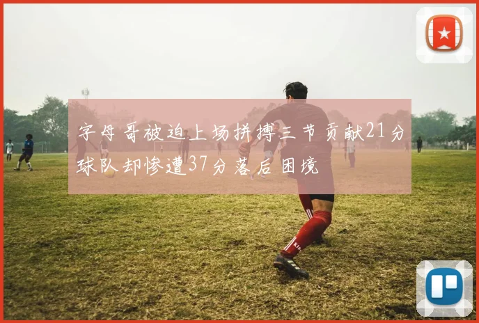 字母哥被迫上场拼搏三节贡献21分球队却惨遭37分落后困境