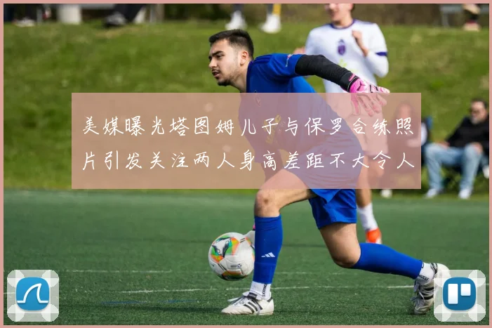 美媒曝光塔图姆儿子与保罗合练照片引发关注两人身高差距不大令人惊讶