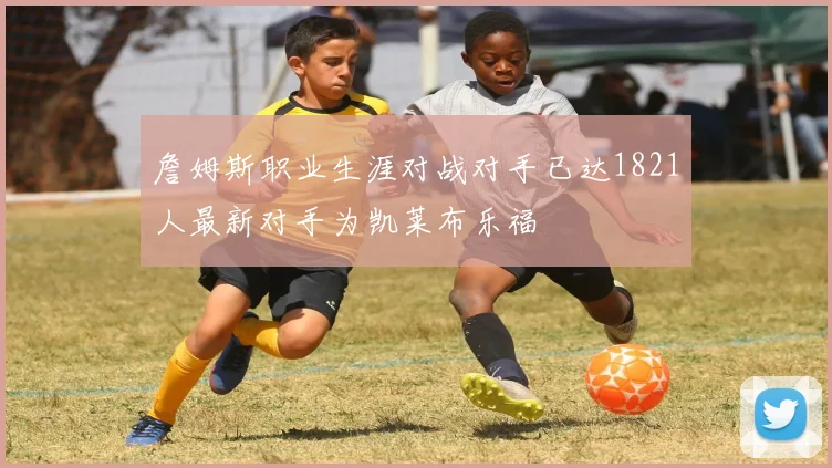 詹姆斯职业生涯对战对手已达1821人最新对手为凯莱布乐福