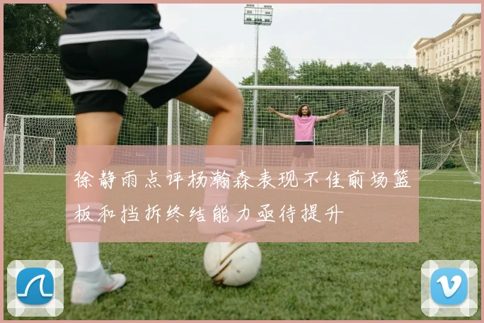徐静雨点评杨瀚森表现不佳前场篮板和挡拆终结能力亟待提升