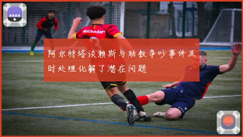 阿尔特塔谈赖斯与助教争吵事件及时处理化解了潜在问题