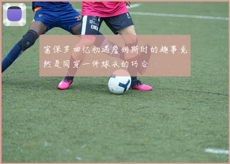 富保罗回忆初遇詹姆斯时的趣事竟然是同穿一件球衣的巧合