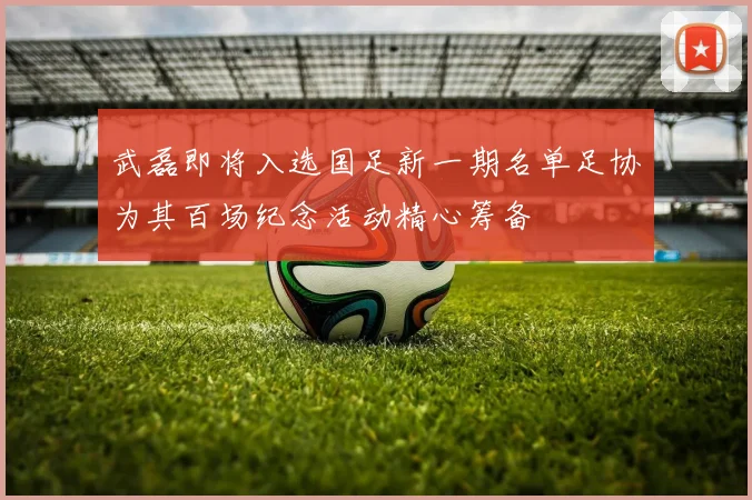 武磊即将入选国足新一期名单足协为其百场纪念活动精心筹备