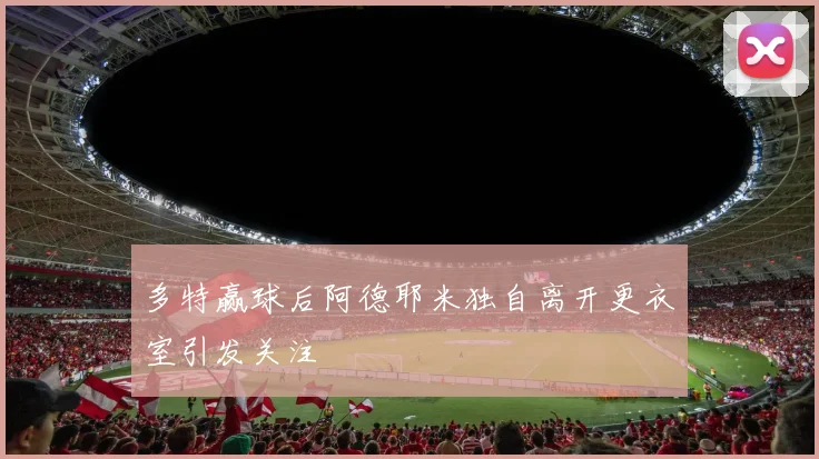 多特赢球后阿德耶米独自离开更衣室引发关注